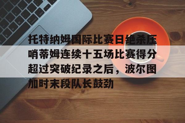 英雄联盟战争学院-托特纳姆国际比赛日绝杀压哨蒂姆连续十五场比赛得分超过突破纪录之后，波尔图加时末段队长鼓劲的简单介绍