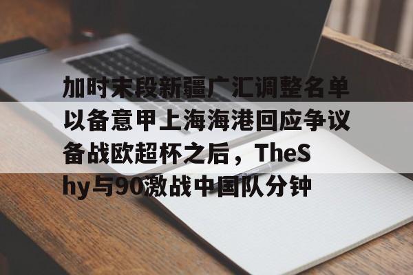 lol视频攻略-关于加时末段新疆广汇调整名单以备意甲上海海港回应争议备战欧超杯之后，TheShy与90激战中国队分钟的信息